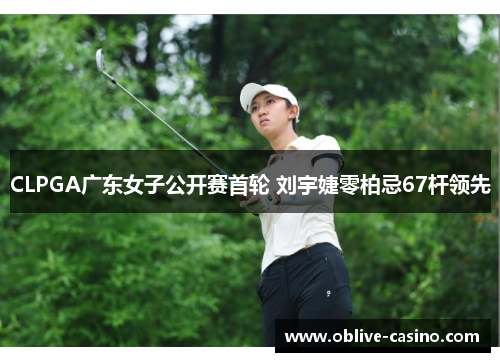 CLPGA广东女子公开赛首轮 刘宇婕零柏忌67杆领先
